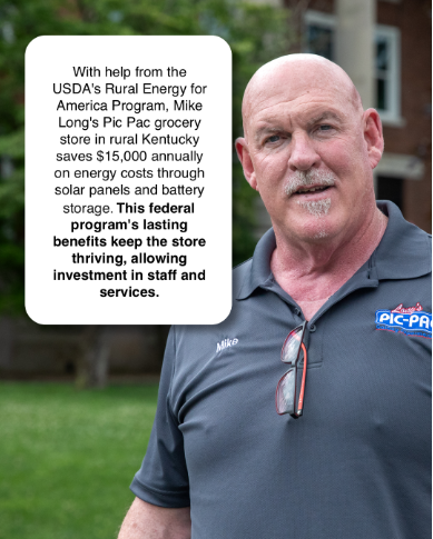 A portrait of a man with a speech bubble that reads: "With help from the USDA's Rural Energy for American Program, Mike Long's Pic Pac grocery store in rural Kentucky saves $15,000 annually on energy costs through solar panels and battery storage. This federal program's lasting benefits keep the store thriving, allowing investment in staff and services."